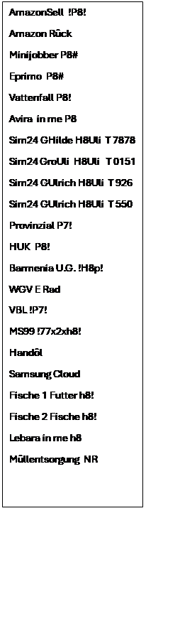 Textfeld: AmazonSell  !P8!
Amazon Rck
Minijobber P8#
Eprimo  P8#
Vattenfall P8!
Avira  in me P8
Sim24 GHilde H8Uli  T 7878
Sim24 GroUli  H8Uli   T 0151 
Sim24 GUlrich H8Uli  T 926
Sim24 GUlrich H8Uli  T 550
Provinzial P7!
HUK  P8!
Barmenia U.G. !H8p!
WGV E Rad
VBL !P7!
MS99 !77x2xh8!
Handl 
Samsung Cloud
Fische 1 Futter h8!
Fische 2 Fische h8!
Lebara in me h8
Mllentsorgung  NR 

